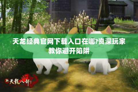 天龙经典官网下载入口在哪?资深玩家教你避开陷阱