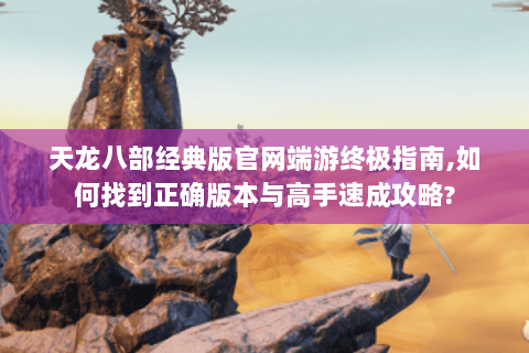 天龙八部经典版官网端游终极指南,如何找到正确版本与高手速成攻略?