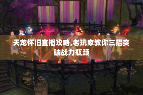 天龙怀旧直播攻略,老玩家教你三招突破战力瓶颈