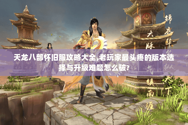 天龙八部怀旧服攻略大全,老玩家最头疼的版本选择与升级难题怎么破?