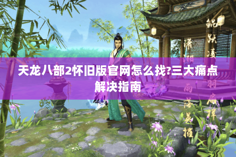 天龙八部2怀旧版官网怎么找?三大痛点解决指南