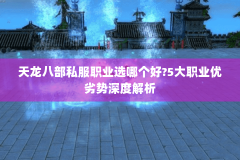 天龙八部私服职业选哪个好?5大职业优劣势深度解析