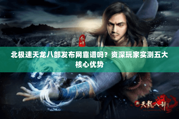 北极速天龙八部发布网靠谱吗？资深玩家实测五大核心优势