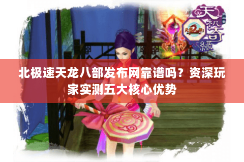 北极速天龙八部发布网靠谱吗？资深玩家实测五大核心优势
