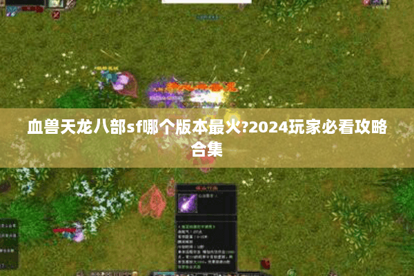 血兽天龙八部sf哪个版本最火?2024玩家必看攻略合集