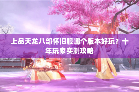 上品天龙八部怀旧服哪个版本好玩？十年玩家实测攻略