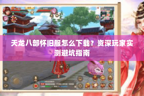 天龙八部怀旧服怎么下载？资深玩家实测避坑指南