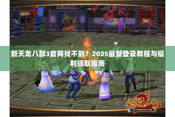 新天龙八部3官网找不到？2025最新登录教程与福利领取指南