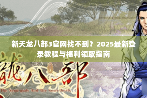 新天龙八部3官网找不到？2025最新登录教程与福利领取指南