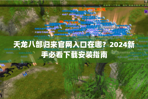 天龙八部归来官网入口在哪？2024新手必看下载安装指南