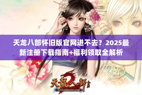 天龙八部怀旧版官网进不去？2025最新注册下载指南+福利领取全解析