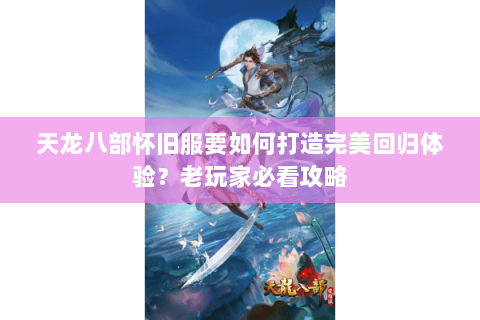 天龙八部怀旧服要如何打造完美回归体验？老玩家必看攻略