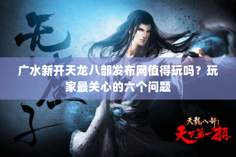 广水新开天龙八部发布网值得玩吗？玩家最关心的六个问题