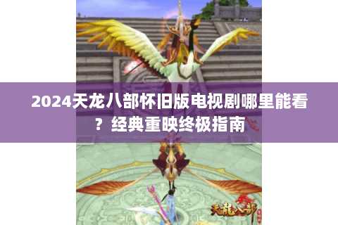 2024天龙八部怀旧版电视剧哪里能看？经典重映终极指南