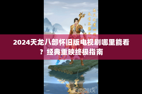2024天龙八部怀旧版电视剧哪里能看？经典重映终极指南