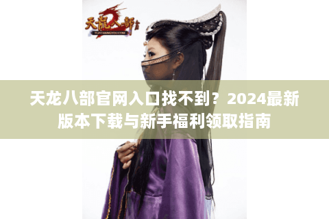 天龙八部官网入口找不到？2024最新版本下载与新手福利领取指南