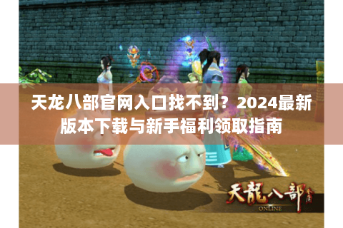 天龙八部官网入口找不到？2024最新版本下载与新手福利领取指南